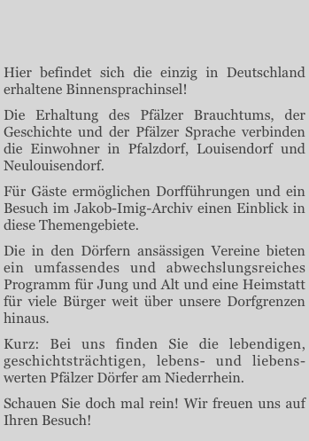 


Hier befindet sich die einzig in Deutschland erhaltene Binnensprachinsel! 
Die Erhaltung des Pfälzer Brauchtums, der Geschichte und der Pfälzer Sprache verbinden die Einwohner in Pfalzdorf, Louisendorf und Neulouisendorf. 
Für Gäste ermöglichen Dorfführungen und ein Besuch im Jakob-Imig-Archiv einen Einblick in diese Themengebiete. 
Die in den Dörfern ansässigen Vereine bieten ein umfassendes und abwechslungsreiches Programm für Jung und Alt und eine Heimstatt für viele Bürger weit über unsere Dorfgrenzen hinaus. 
Kurz: Bei uns finden Sie die lebendigen, geschichtsträchtigen, lebens- und liebens-werten Pfälzer Dörfer am Niederrhein.Schauen Sie doch mal rein! Wir freuen uns auf Ihren Besuch!